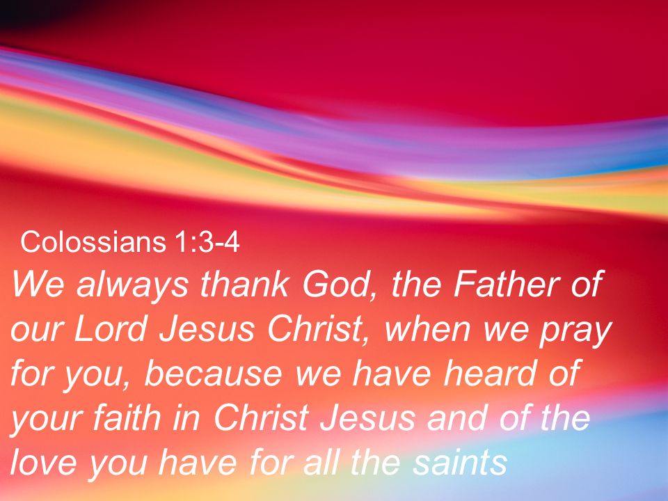 Colossians 1:3-4 We always thank God, the Father of our Lord Jesus Christ, when we pray for you, because we have heard of your faith in Christ Jesus and of the love you have for all the saints