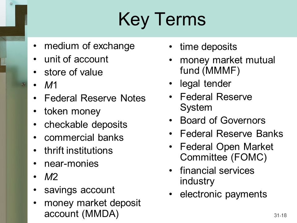 Key Terms medium of exchange unit of account store of value M1 Federal Reserve Notes token money checkable deposits commercial banks thrift institutions near-monies M2 savings account money market deposit account (MMDA) time deposits money market mutual fund (MMMF) legal tender Federal Reserve System Board of Governors Federal Reserve Banks Federal Open Market Committee (FOMC) financial services industry electronic payments 31-18
