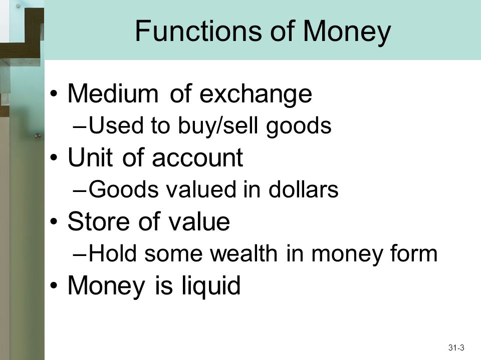 Functions of Money Medium of exchange –Used to buy/sell goods Unit of account –Goods valued in dollars Store of value –Hold some wealth in money form Money is liquid 31-3