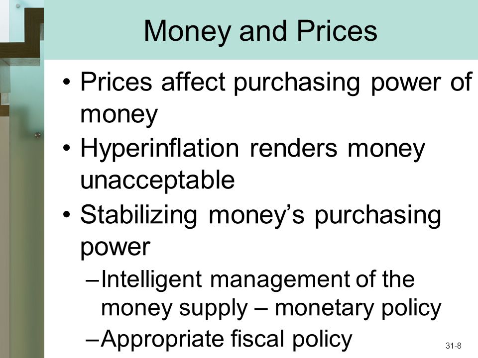 Money and Prices Prices affect purchasing power of money Hyperinflation renders money unacceptable Stabilizing moneys purchasing power –Intelligent management of the money supply – monetary policy –Appropriate fiscal policy 31-8