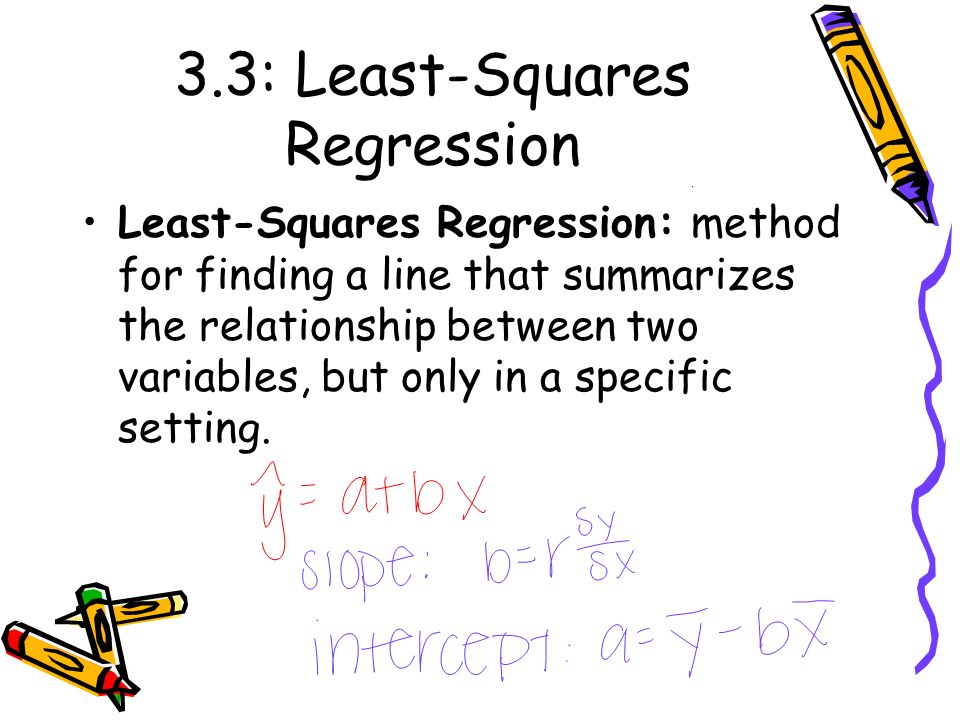 3.3: Least-Squares Regression Least-Squares Regression: method for finding a line that summarizes the relationship between two variables, but only in a specific setting.
