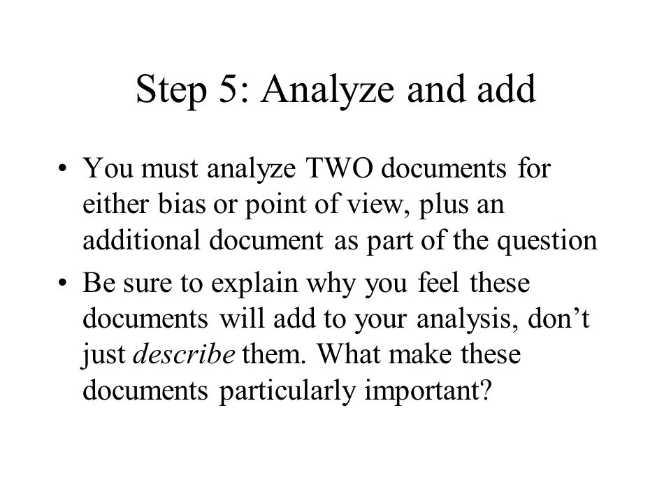 Step 5: Analyze and add You must analyze TWO documents for either bias or point of view, plus an additional document as part of the question Be sure to explain why you feel these documents will add to your analysis, dont just describe them.