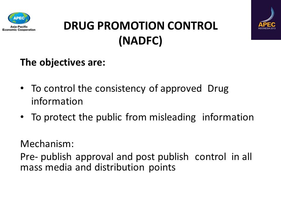 The objectives are: To control the consistency of approved Drug information To protect the public from misleading information Mechanism: Pre- publish approval and post publish control in all mass media and distribution points DRUG PROMOTION CONTROL (NADFC)