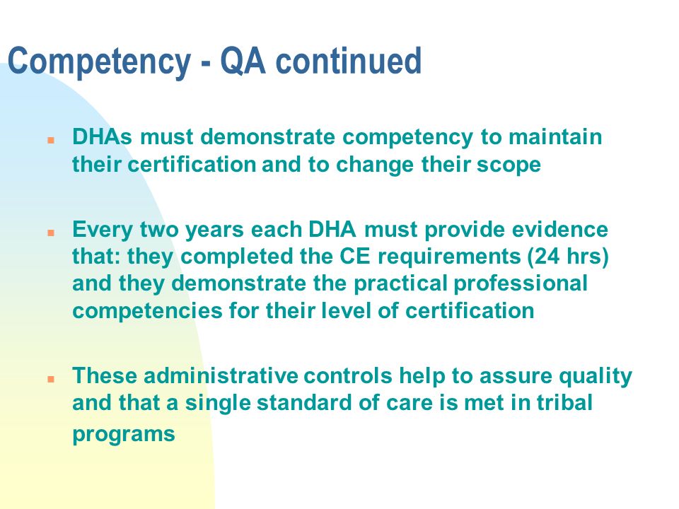 Competency - QA continued n DHAs must demonstrate competency to maintain their certification and to change their scope n Every two years each DHA must provide evidence that: they completed the CE requirements (24 hrs) and they demonstrate the practical professional competencies for their level of certification n These administrative controls help to assure quality and that a single standard of care is met in tribal programs
