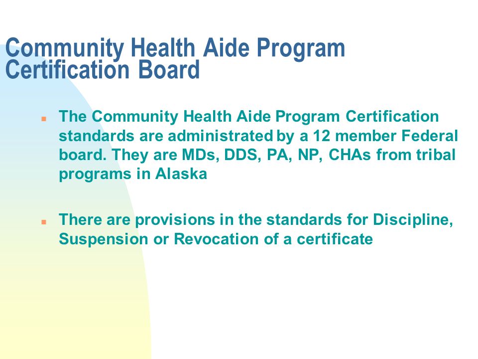 Community Health Aide Program Certification Board n The Community Health Aide Program Certification standards are administrated by a 12 member Federal board.