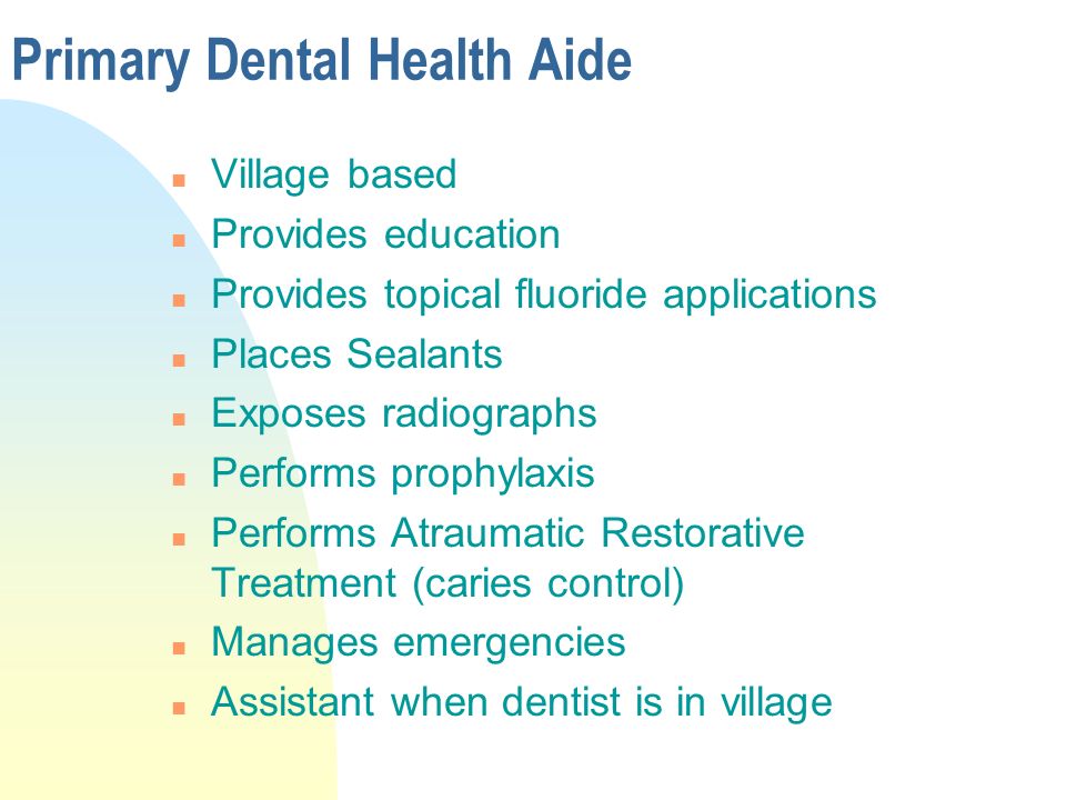 Primary Dental Health Aide n Village based n Provides education n Provides topical fluoride applications n Places Sealants n Exposes radiographs n Performs prophylaxis n Performs Atraumatic Restorative Treatment (caries control) n Manages emergencies n Assistant when dentist is in village