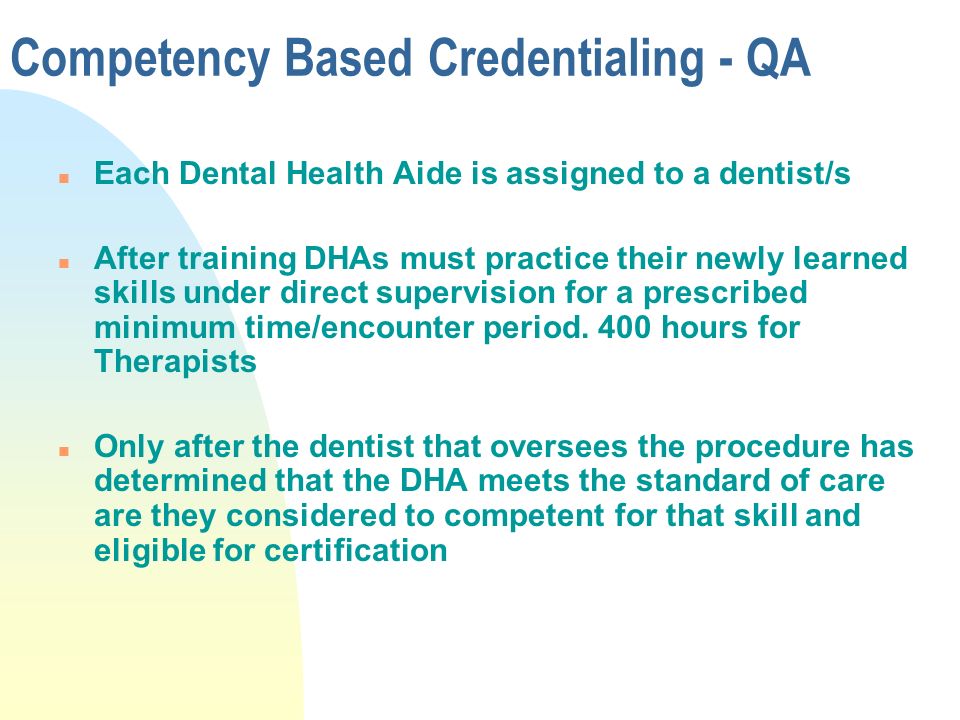 Competency Based Credentialing - QA n Each Dental Health Aide is assigned to a dentist/s n After training DHAs must practice their newly learned skills under direct supervision for a prescribed minimum time/encounter period.