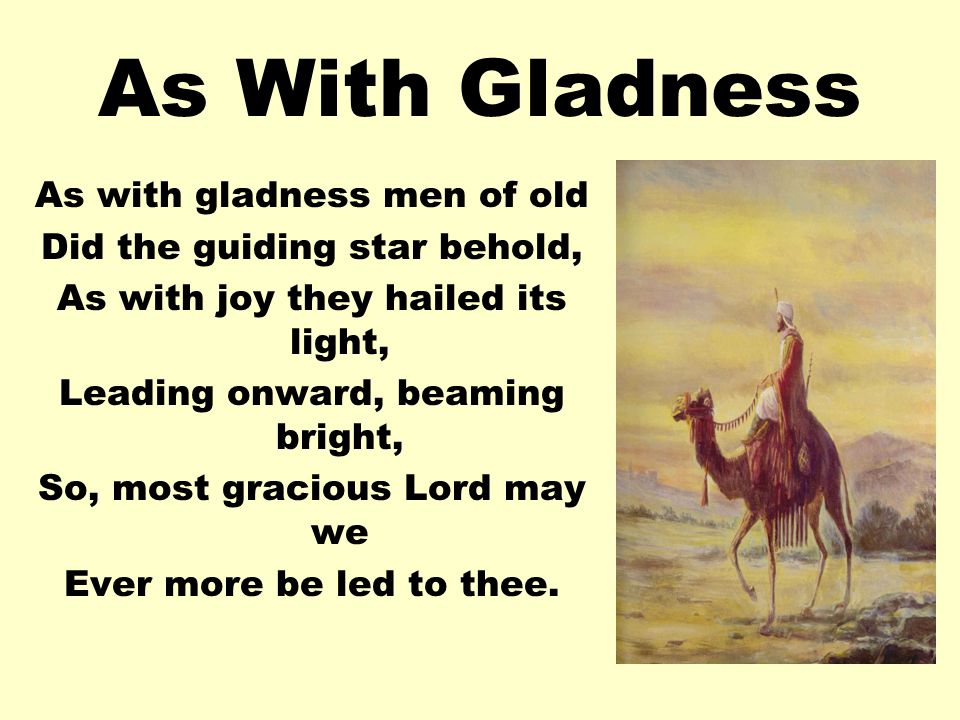 As With Gladness As with gladness men of old Did the guiding star behold, As with joy they hailed its light, Leading onward, beaming bright, So, most gracious Lord may we Ever more be led to thee.