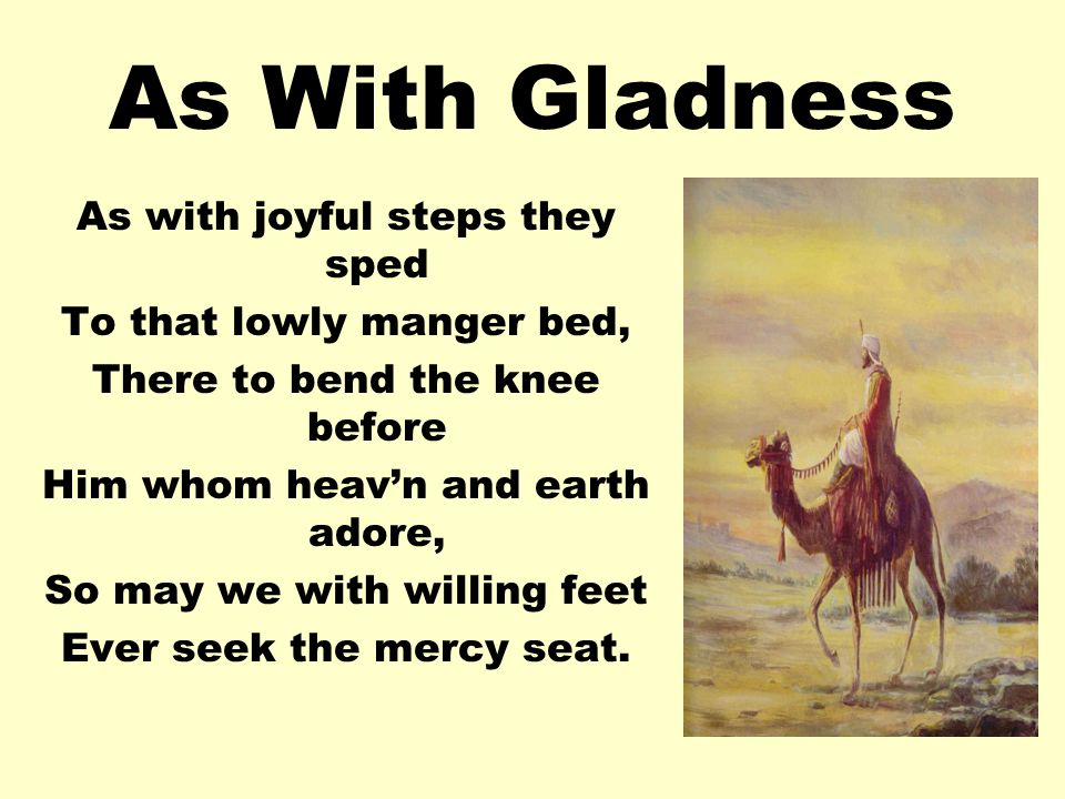 As With Gladness As with joyful steps they sped To that lowly manger bed, There to bend the knee before Him whom heavn and earth adore, So may we with willing feet Ever seek the mercy seat.