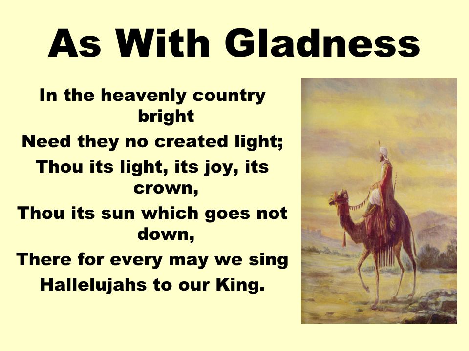 As With Gladness In the heavenly country bright Need they no created light; Thou its light, its joy, its crown, Thou its sun which goes not down, There for every may we sing Hallelujahs to our King.