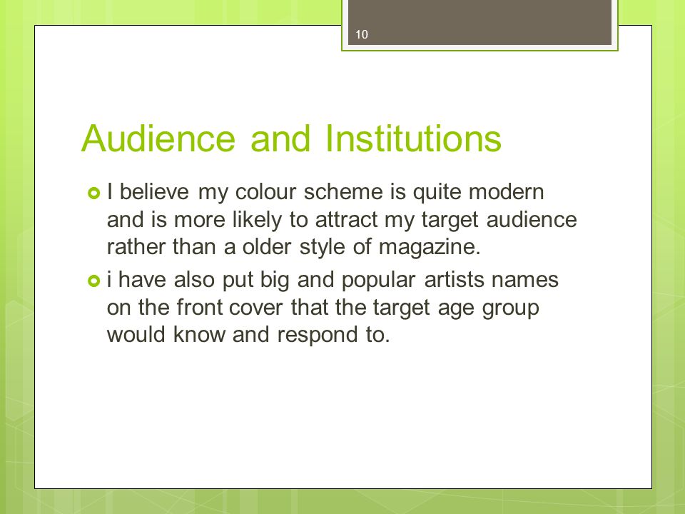 10 Audience and Institutions I believe my colour scheme is quite modern and is more likely to attract my target audience rather than a older style of magazine.