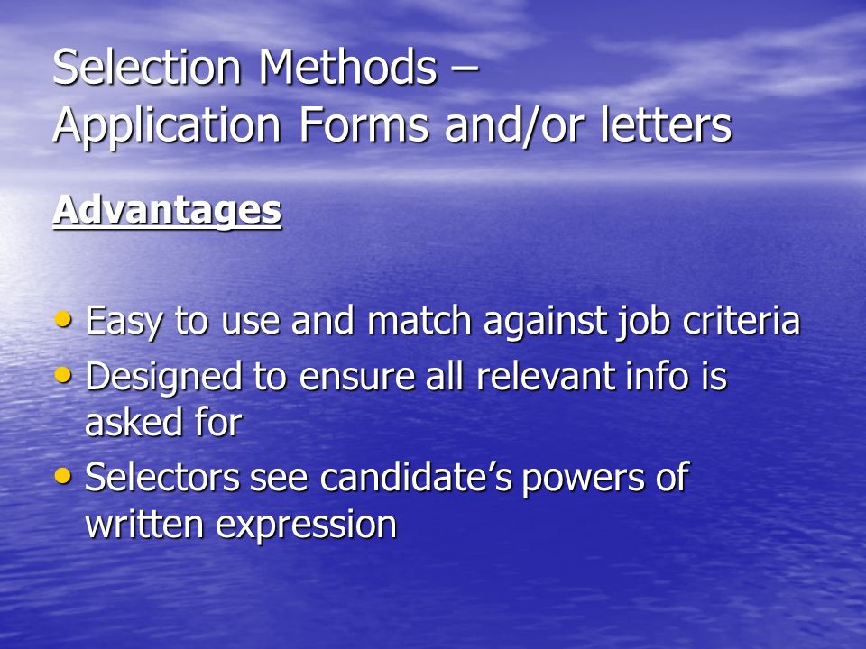 Selection Methods – Application Forms and/or letters Advantages Easy to use and match against job criteria Easy to use and match against job criteria Designed to ensure all relevant info is asked for Designed to ensure all relevant info is asked for Selectors see candidates powers of written expression Selectors see candidates powers of written expression