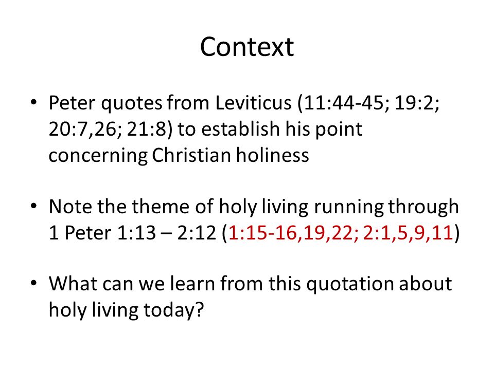 Context Peter quotes from Leviticus (11:44-45; 19:2; 20:7,26; 21:8) to establish his point concerning Christian holiness Note the theme of holy living running through 1 Peter 1:13 – 2:12 (1:15-16,19,22; 2:1,5,9,11) What can we learn from this quotation about holy living today