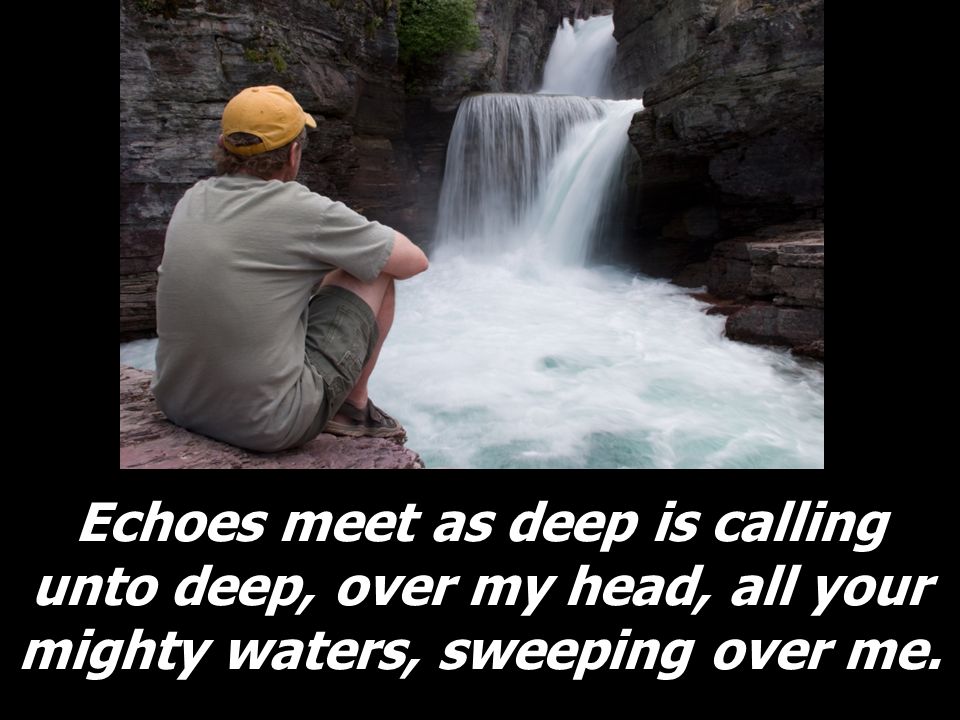 Echoes meet as deep is calling unto deep, over my head, all your mighty waters, sweeping over me.