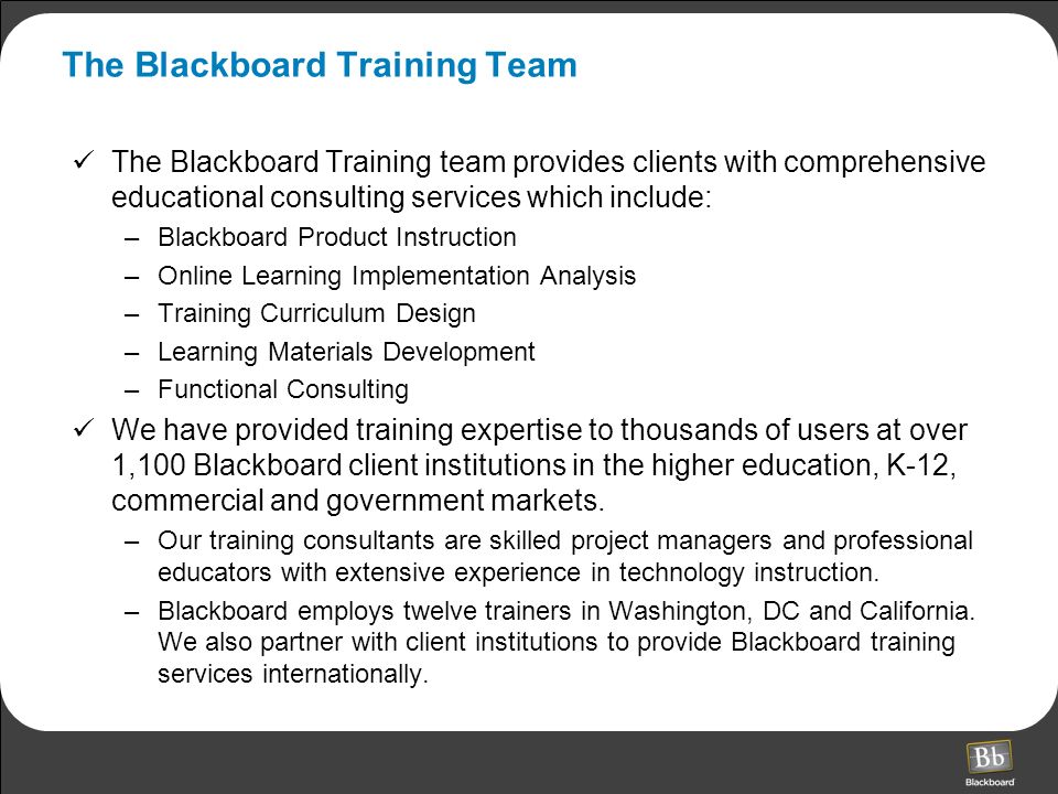 The Blackboard Training Team The Blackboard Training team provides clients with comprehensive educational consulting services which include: –Blackboard Product Instruction –Online Learning Implementation Analysis –Training Curriculum Design –Learning Materials Development –Functional Consulting We have provided training expertise to thousands of users at over 1,100 Blackboard client institutions in the higher education, K-12, commercial and government markets.