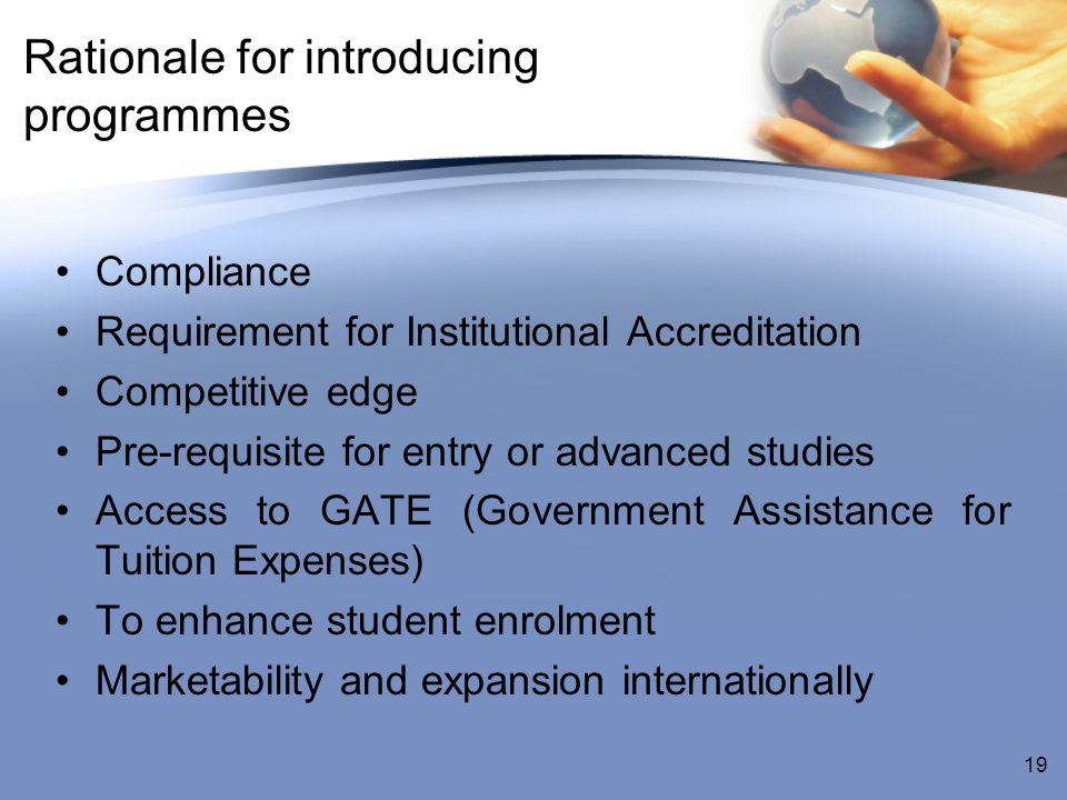 Rationale for introducing programmes Compliance Requirement for Institutional Accreditation Competitive edge Pre-requisite for entry or advanced studies Access to GATE (Government Assistance for Tuition Expenses) To enhance student enrolment Marketability and expansion internationally 19