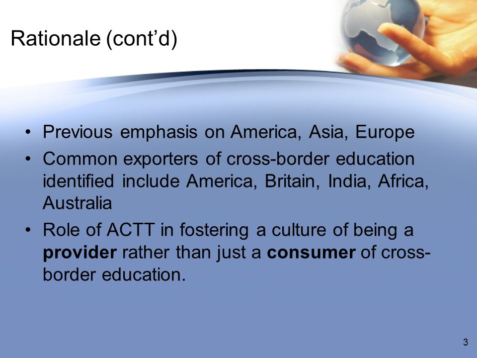 Rationale (contd) Previous emphasis on America, Asia, Europe Common exporters of cross-border education identified include America, Britain, India, Africa, Australia Role of ACTT in fostering a culture of being a provider rather than just a consumer of cross- border education.
