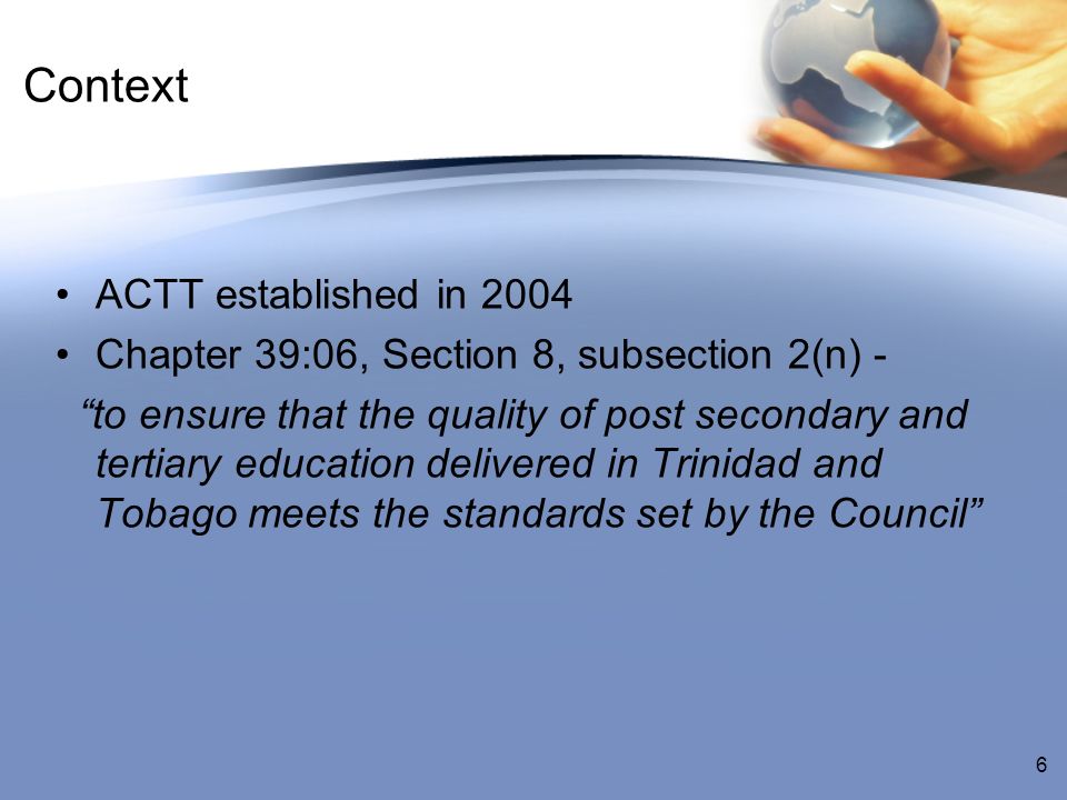 Context ACTT established in 2004 Chapter 39:06, Section 8, subsection 2(n) - to ensure that the quality of post secondary and tertiary education delivered in Trinidad and Tobago meets the standards set by the Council 6