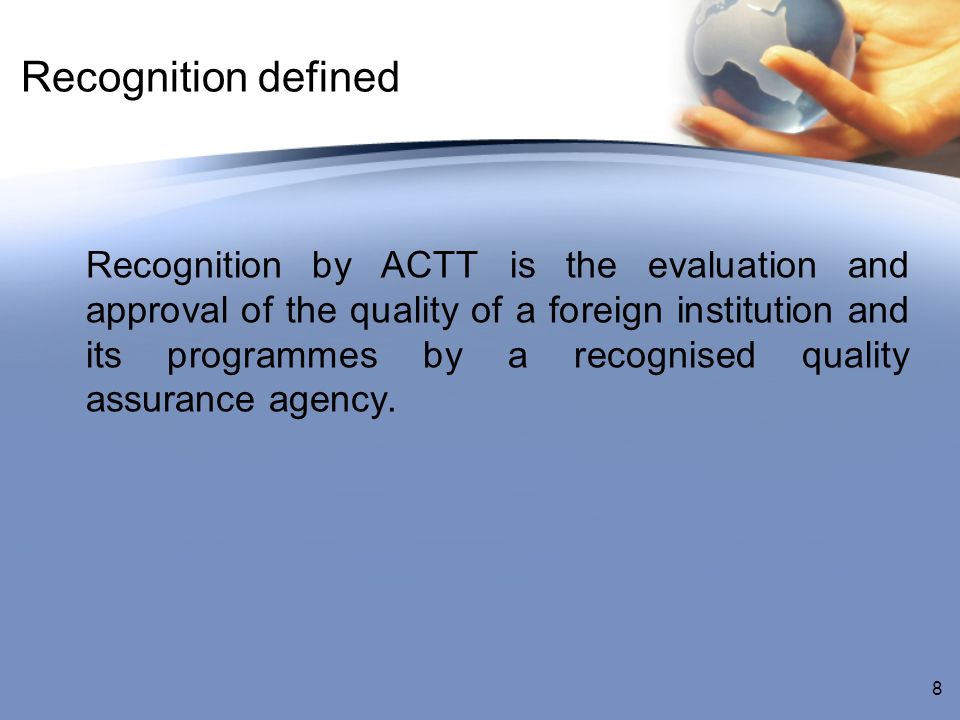 Recognition defined Recognition by ACTT is the evaluation and approval of the quality of a foreign institution and its programmes by a recognised quality assurance agency.