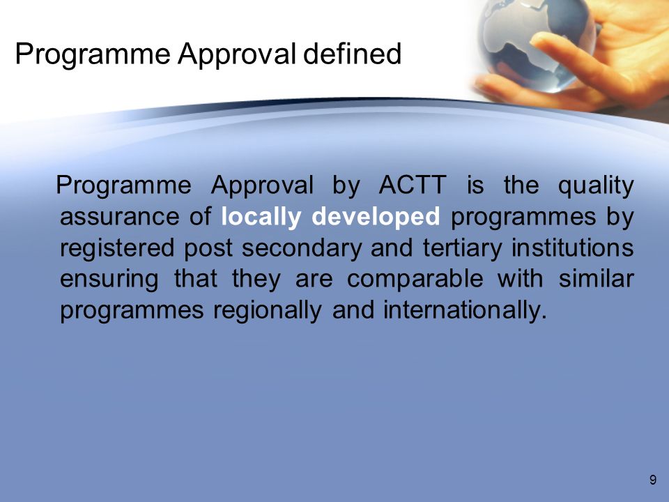 Programme Approval defined Programme Approval by ACTT is the quality assurance of locally developed programmes by registered post secondary and tertiary institutions ensuring that they are comparable with similar programmes regionally and internationally.