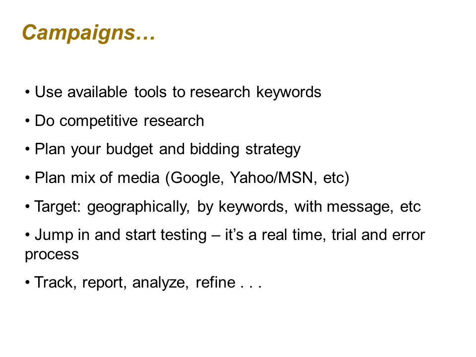 Campaigns… Use available tools to research keywords Do competitive research Plan your budget and bidding strategy Plan mix of media (Google, Yahoo/MSN, etc) Target: geographically, by keywords, with message, etc Jump in and start testing – its a real time, trial and error process Track, report, analyze, refine...