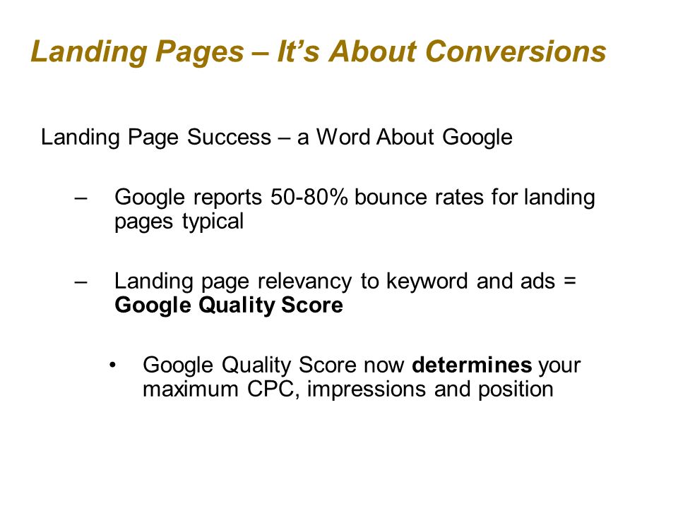 Landing Pages – Its About Conversions Landing Page Success – a Word About Google –Google reports 50-80% bounce rates for landing pages typical –Landing page relevancy to keyword and ads = Google Quality Score Google Quality Score now determines your maximum CPC, impressions and position