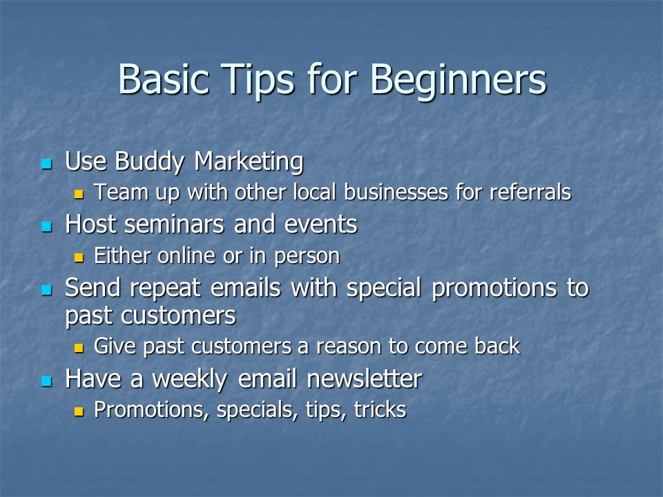 Basic Tips for Beginners Use Buddy Marketing Use Buddy Marketing Team up with other local businesses for referrals Team up with other local businesses for referrals Host seminars and events Host seminars and events Either online or in person Either online or in person Send repeat  s with special promotions to past customers Send repeat  s with special promotions to past customers Give past customers a reason to come back Give past customers a reason to come back Have a weekly  newsletter Have a weekly  newsletter Promotions, specials, tips, tricks Promotions, specials, tips, tricks