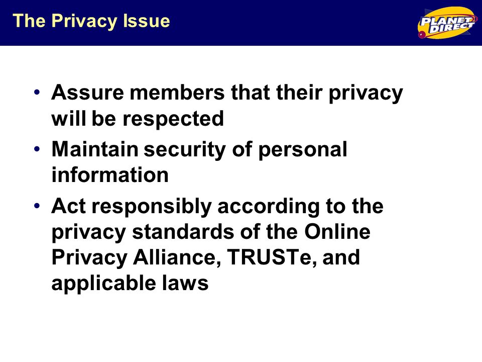 The Privacy Issue Assure members that their privacy will be respected Maintain security of personal information Act responsibly according to the privacy standards of the Online Privacy Alliance, TRUSTe, and applicable laws