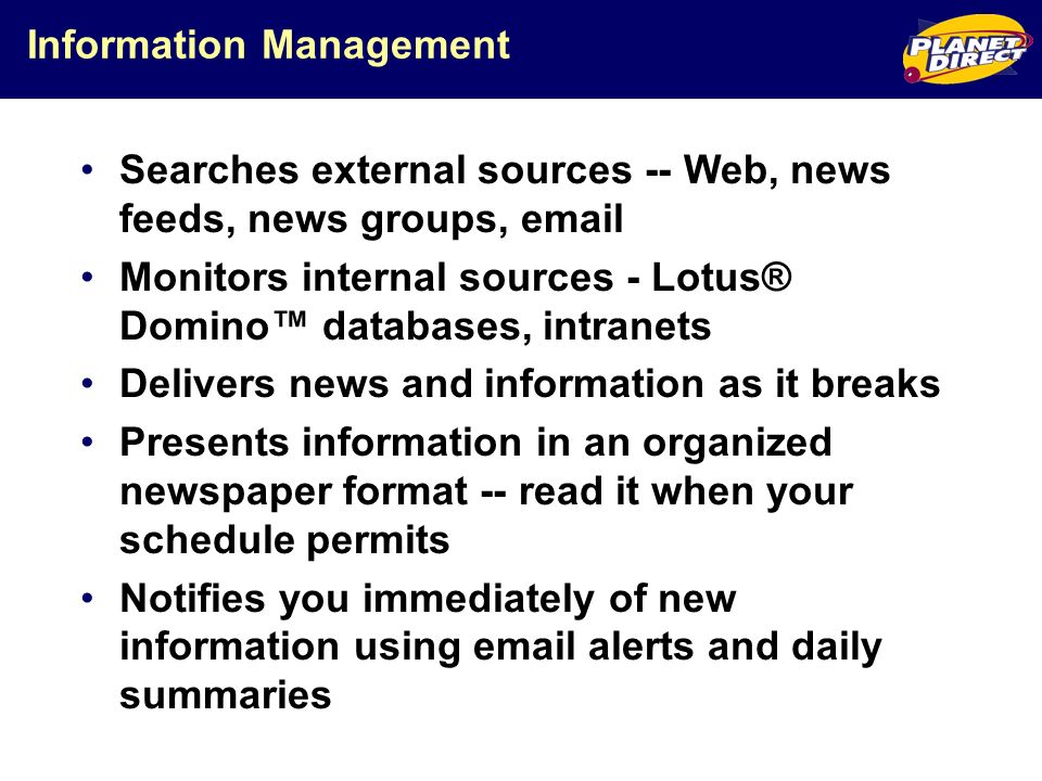 Information Management Searches external sources -- Web, news feeds, news groups,  Monitors internal sources - Lotus® Domino databases, intranets Delivers news and information as it breaks Presents information in an organized newspaper format -- read it when your schedule permits Notifies you immediately of new information using  alerts and daily summaries