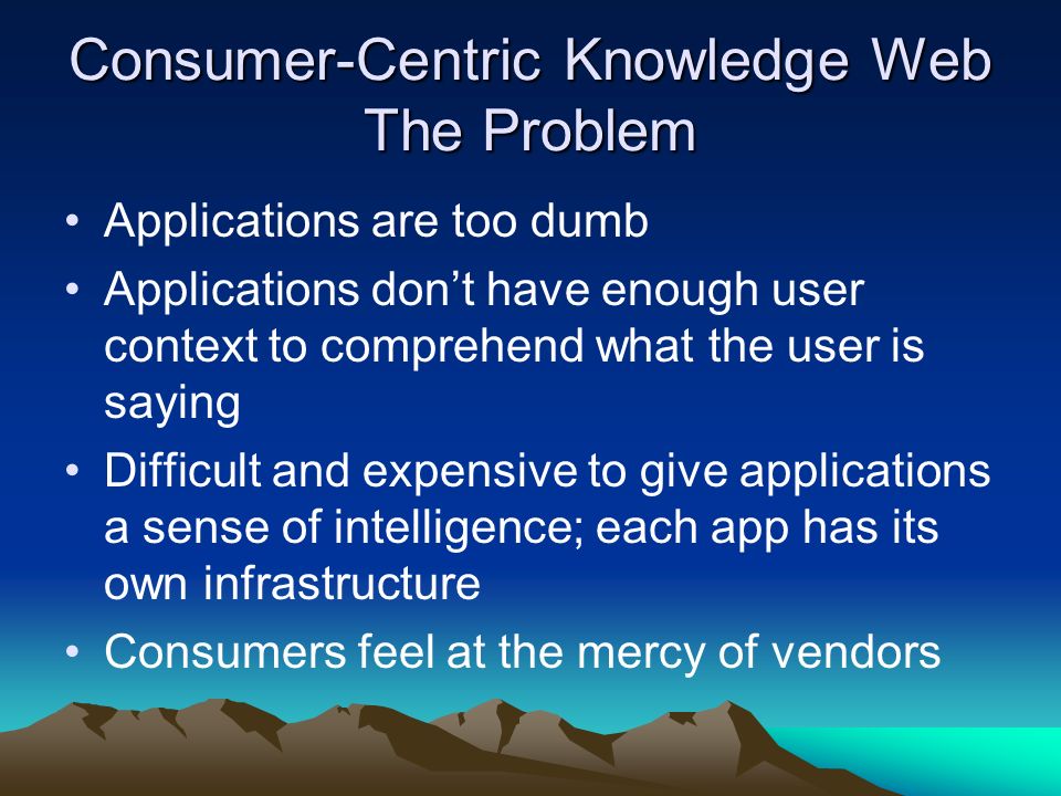 Consumer-Centric Knowledge Web The Problem Applications are too dumb Applications dont have enough user context to comprehend what the user is saying Difficult and expensive to give applications a sense of intelligence; each app has its own infrastructure Consumers feel at the mercy of vendors