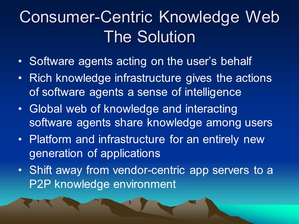 Consumer-Centric Knowledge Web The Solution Software agents acting on the users behalf Rich knowledge infrastructure gives the actions of software agents a sense of intelligence Global web of knowledge and interacting software agents share knowledge among users Platform and infrastructure for an entirely new generation of applications Shift away from vendor-centric app servers to a P2P knowledge environment