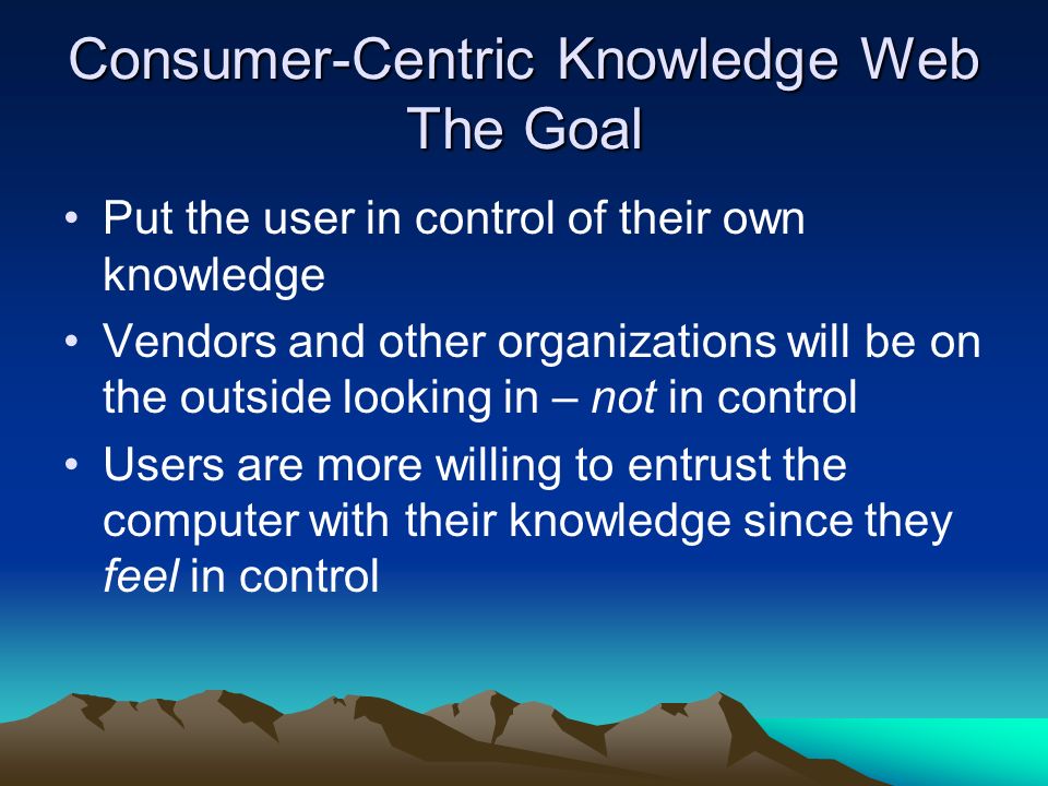 Consumer-Centric Knowledge Web The Goal Put the user in control of their own knowledge Vendors and other organizations will be on the outside looking in – not in control Users are more willing to entrust the computer with their knowledge since they feel in control