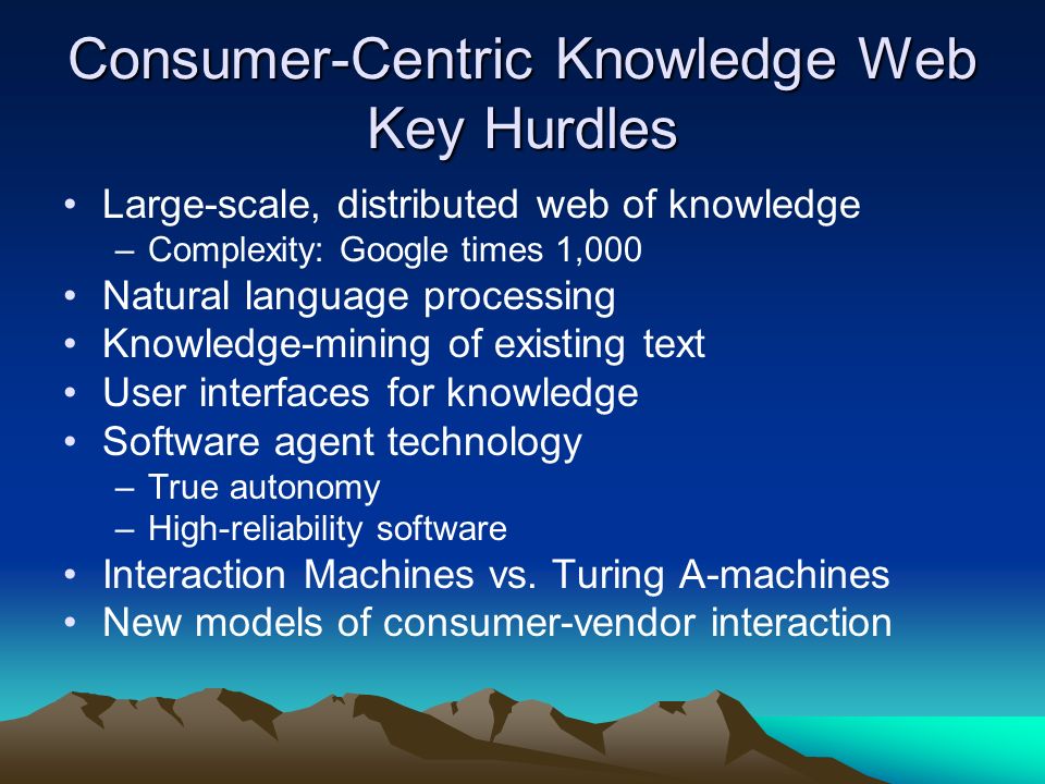 Consumer-Centric Knowledge Web Key Hurdles Large-scale, distributed web of knowledge –Complexity: Google times 1,000 Natural language processing Knowledge-mining of existing text User interfaces for knowledge Software agent technology –True autonomy –High-reliability software Interaction Machines vs.