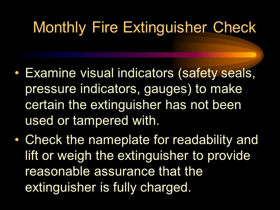 Monthly Fire Extinguisher Check Examine visual indicators (safety seals, pressure indicators, gauges) to make certain the extinguisher has not been used or tampered with.