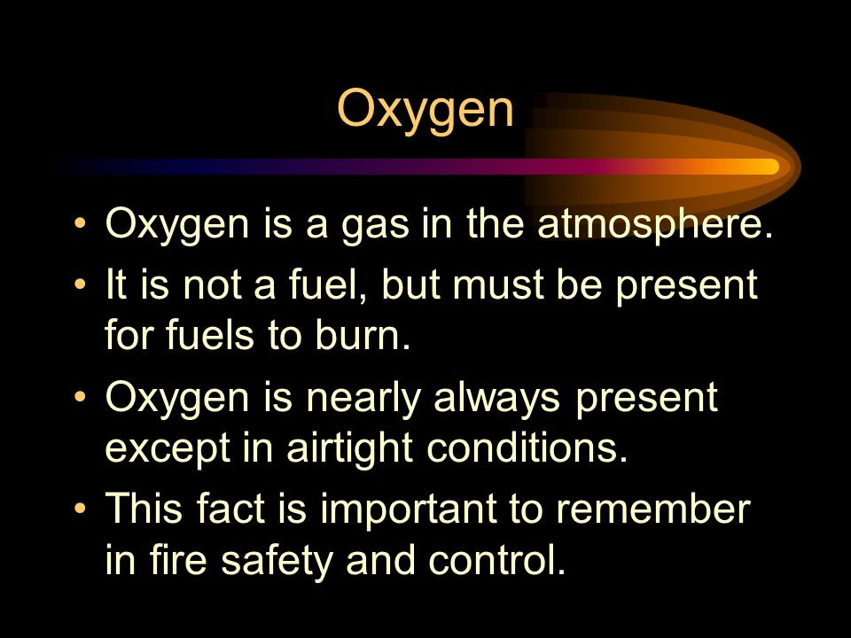 Oxygen Oxygen is a gas in the atmosphere. It is not a fuel, but must be present for fuels to burn.