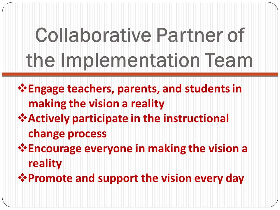 Collaborative Partner of the Implementation Team Engage teachers, parents, and students in making the vision a reality Actively participate in the instructional change process Encourage everyone in making the vision a reality Promote and support the vision every day