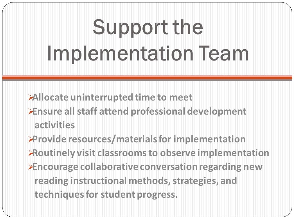 Support the Implementation Team Allocate uninterrupted time to meet Ensure all staff attend professional development activities Provide resources/materials for implementation Routinely visit classrooms to observe implementation Encourage collaborative conversation regarding new reading instructional methods, strategies, and techniques for student progress.