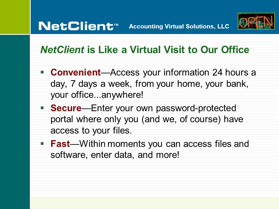 Accounting Virtual Solutions, LLC NetClient is Like a Virtual Visit to Our Office ConvenientAccess your information 24 hours a day, 7 days a week, from your home, your bank, your office...anywhere.