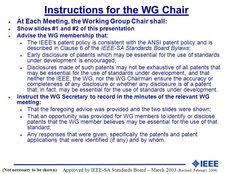 Instructions for the WG Chair l At Each Meeting, the Working Group Chair shall: l Show slides #1 and #2 of this presentation l Advise the WG membership that: l The IEEEs patent policy is consistent with the ANSI patent policy and is described in Clause 6 of the IEEE-SA Standards Board Bylaws; l Early disclosure of patents which may be essential for the use of standards under development is encouraged; l Disclosures made of such patents may not be exhaustive of all patents that may be essential for the use of standards under development, and that neither the IEEE, the WG, nor the WG Chairman ensure the accuracy or completeness of any disclosure or whether any disclosure is of a patent that, in fact, may be essential for the use of standards under development.