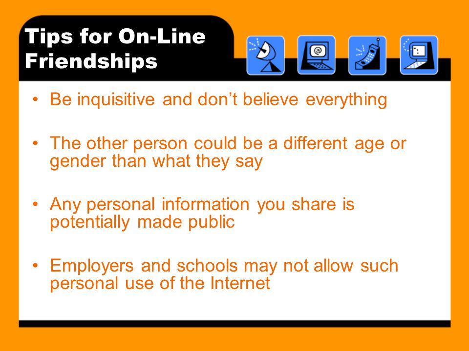 Tips for On-Line Friendships Be inquisitive and dont believe everything The other person could be a different age or gender than what they say Any personal information you share is potentially made public Employers and schools may not allow such personal use of the Internet