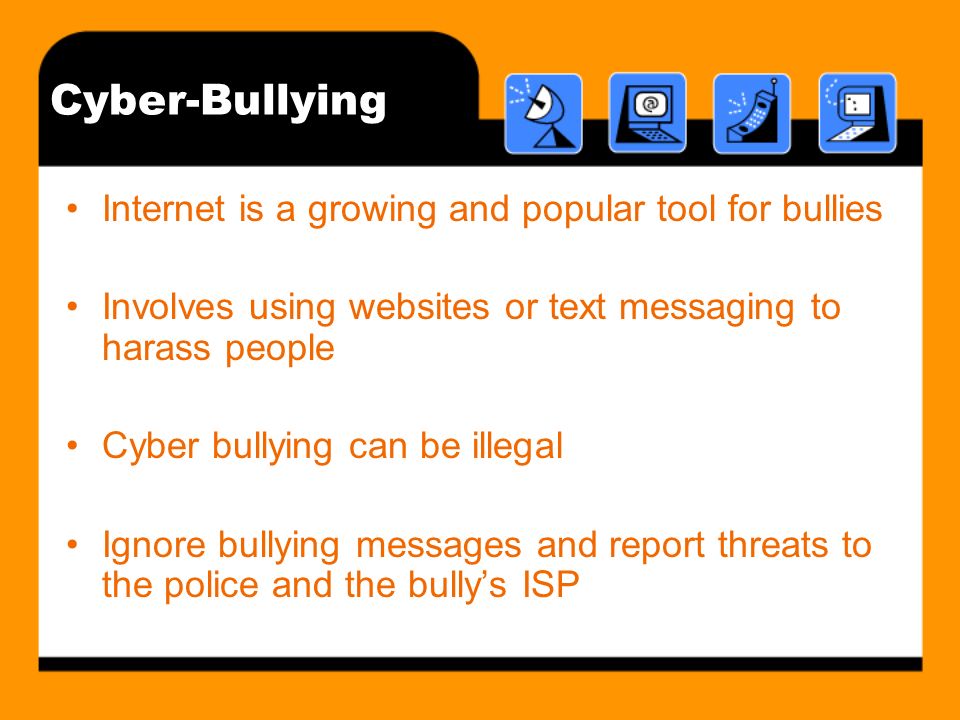 Cyber-Bullying Internet is a growing and popular tool for bullies Involves using websites or text messaging to harass people Cyber bullying can be illegal Ignore bullying messages and report threats to the police and the bullys ISP