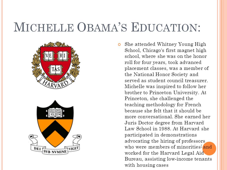 M ICHELLE O BAMA S E DUCATION : She attended Whitney Young High School, Chicago s first magnet high school, where she was on the honor roll for four years, took advanced placement classes, was a member of the National Honor Society and served as student council treasurer.