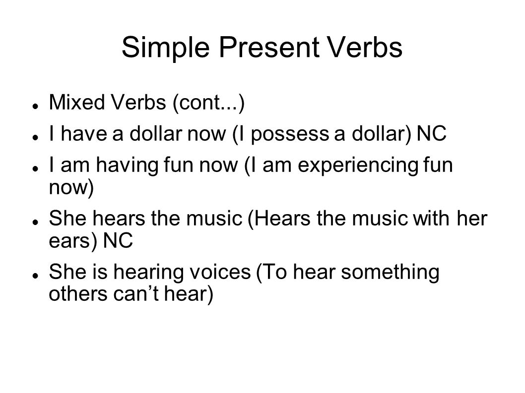 Simple Present Verbs Mixed Verbs (cont...) I have a dollar now (I possess a dollar) NC I am having fun now (I am experiencing fun now) She hears the music (Hears the music with her ears) NC She is hearing voices (To hear something others cant hear)