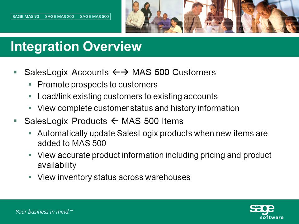 Integration Overview SalesLogix Accounts MAS 500 Customers Promote prospects to customers Load/link existing customers to existing accounts View complete customer status and history information SalesLogix Products MAS 500 Items Automatically update SalesLogix products when new items are added to MAS 500 View accurate product information including pricing and product availability View inventory status across warehouses