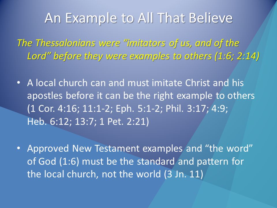 An Example to All That Believe The Thessalonians were imitators of us, and of the Lord before they were examples to others (1:6; 2:14) A local church can and must imitate Christ and his apostles before it can be the right example to others (1 Cor.
