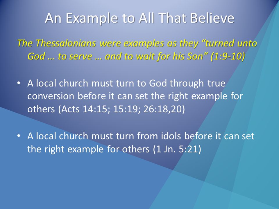 An Example to All That Believe The Thessalonians were examples as they turned unto God … to serve … and to wait for his Son (1:9-10) A local church must turn to God through true conversion before it can set the right example for others (Acts 14:15; 15:19; 26:18,20) A local church must turn from idols before it can set the right example for others (1 Jn.