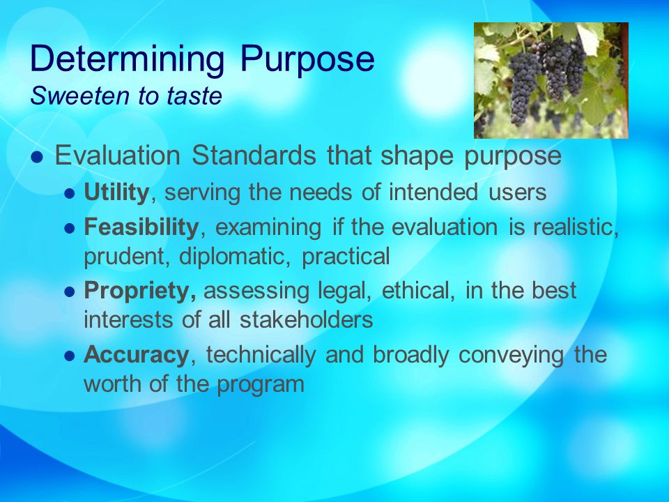 Determining Purpose Sweeten to taste Evaluation Standards that shape purpose Utility, serving the needs of intended users Feasibility, examining if the evaluation is realistic, prudent, diplomatic, practical Propriety, assessing legal, ethical, in the best interests of all stakeholders Accuracy, technically and broadly conveying the worth of the program