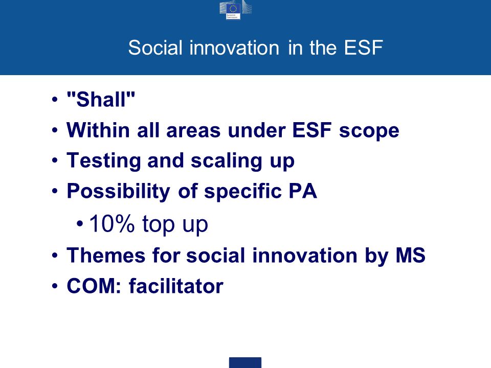 Social innovation in the ESF Shall Within all areas under ESF scope Testing and scaling up Possibility of specific PA 10% top up Themes for social innovation by MS COM: facilitator