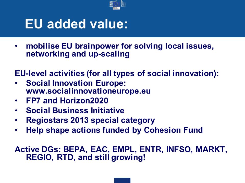 EU added value: mobilise EU brainpower for solving local issues, networking and up-scaling EU-level activities (for all types of social innovation): Social Innovation Europe:   FP7 and Horizon2020 Social Business Initiative Regiostars 2013 special category Help shape actions funded by Cohesion Fund Active DGs: BEPA, EAC, EMPL, ENTR, INFSO, MARKT, REGIO, RTD, and still growing!