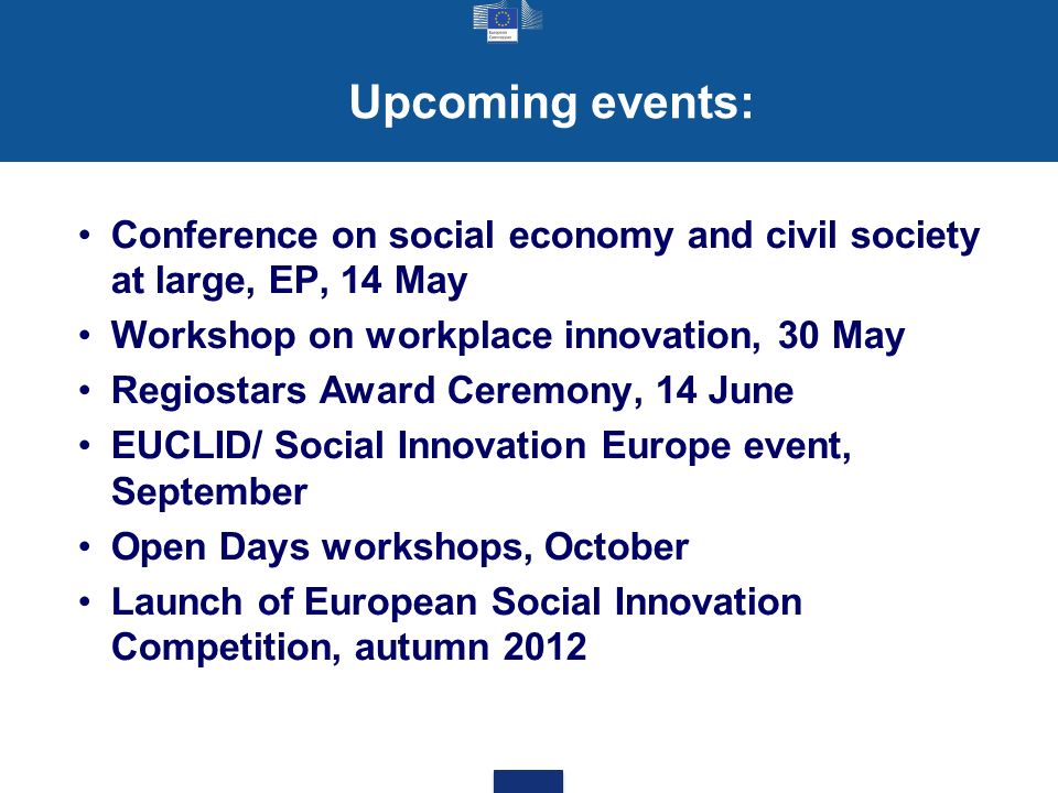 Upcoming events: Conference on social economy and civil society at large, EP, 14 May Workshop on workplace innovation, 30 May Regiostars Award Ceremony, 14 June EUCLID/ Social Innovation Europe event, September Open Days workshops, October Launch of European Social Innovation Competition, autumn 2012